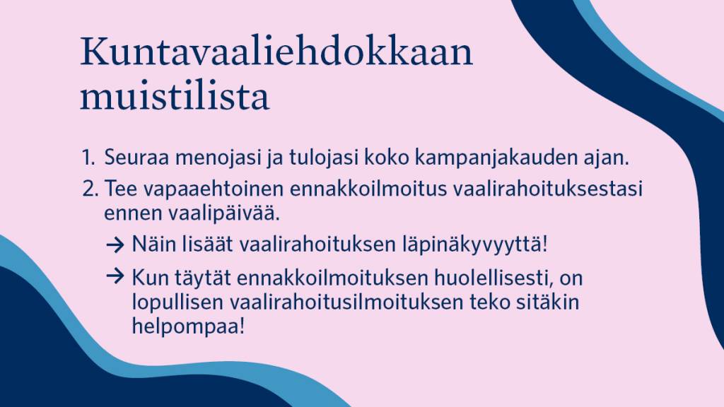 Kuntavaaliehdokkaan muistilista: 1. Seuraa menojasi ja tulojasi koko kampanjakauden ajan. 2. Tee vapaaehtoinen ennakkoilmoitus vaalirahoituksestasi ennen vaalipäivää. Näin lisäät vaalirahoituksen läpinäkyvyyttä! Kun täytät ennakkoilmoituksen huolellisesti, on lopullisen vaalirahoitusilmoituksen teko sitäkin helpompaa!