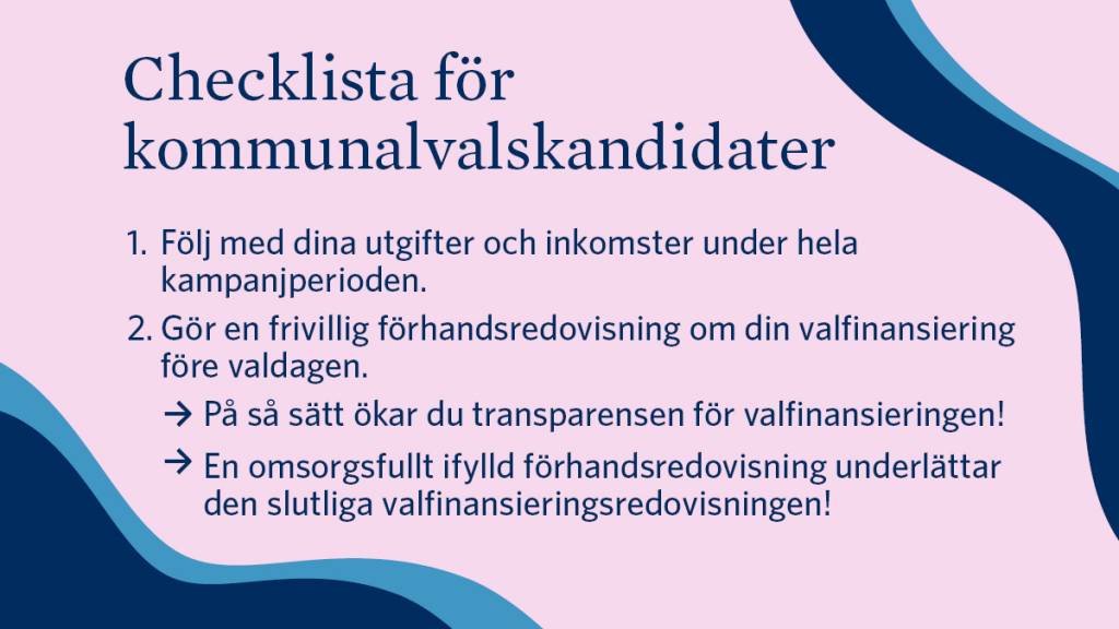 Checklista för kommunalvalskandidater: 1. Följ med dina utgifter och inkomster under hela kampanjperioden. 2. Gör en frivillig förhandsredovisning om din valfinansiering före valdagen. På så sätt ökar du transparensen för valfinansieringen! En omsorgsfullt ifylld förhandsredovisning underlättar den slutliga valfinansieringsredovisningen!