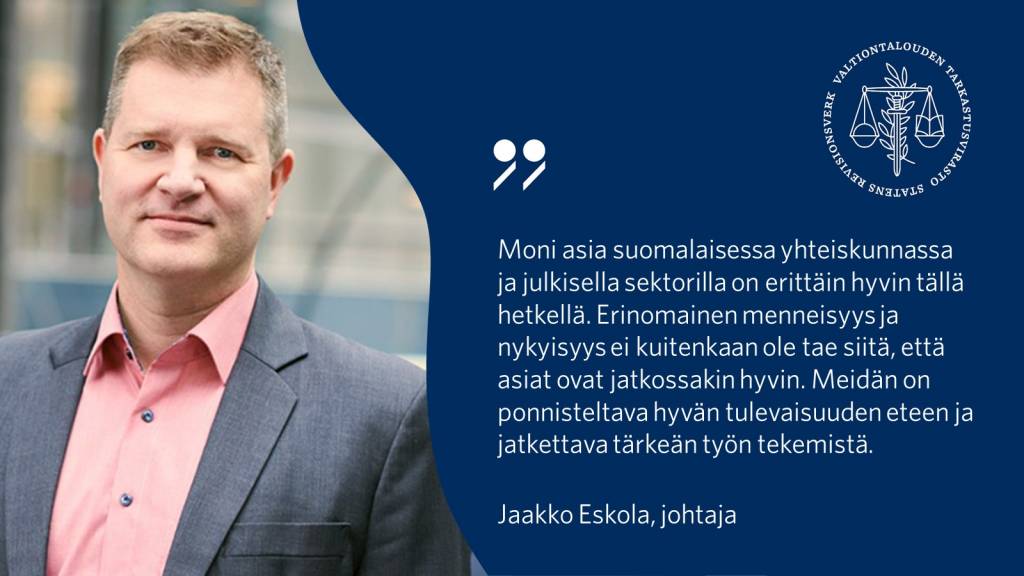 Moni asia suomalaisessa yhteiskunnassa ja julkisella sektorilla on erittäin hyvin tällä hetkellä. Erinomainen menneisyys ja nykyisyys ei kuitenkaan ole tae siitä, että asiat ovat jatkossakin hyvin. Meidän on ponnisteltava hyvän tulevaisuuden eteen ja jatkettava tärkeän työn tekemistä. – Jaakko Eskola, johtaja