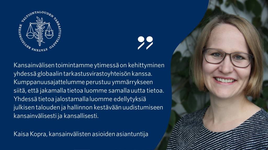 Kansainvälisen toimintamme ytimessä on kehittyminen yhdessä globaalin tarkastusvirastoyhteisön kanssa. Kumppanuusajattelumme perustuu ymmärrykseen siitä, että jakamalla tietoa luomme samalla uutta tietoa. Yhdessä tietoa jalostamalla luomme edellytyksiä julkisen talouden ja hallinnon kestävään uudistumiseen kansainvälisesti ja kansallisesti. - Kaisa Kopra, kansainvälisten asioiden asiantuntija