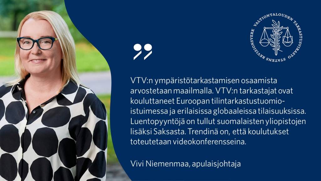 VTV:n ympäristötarkastamisen osaamista arvostetaan maailmalla. VTV:n tarkastajat ovat kouluttaneet Euroopan tilintarkastustuomioistuimessa ja erilaisissa globaaleissa tilaisuuksissa. Luentopyyntöjä on tullut suomalaisten yliopistojen lisäksi Saksasta. Trendinä on, että koulutukset toteutetaan videokonferensseina. - Vivi Niemenmaa, apulaisjohtaja