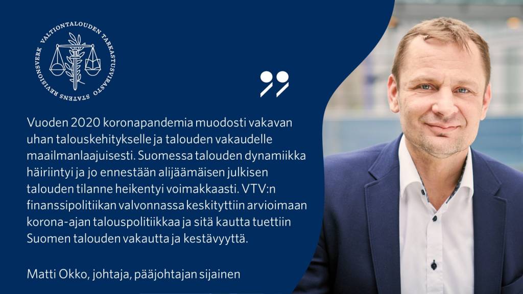 Vuoden 2020 koronapandemia muodosti vakavan uhan talouskehitykselle ja talouden vakaudelle maailmanlaajuisesti. Suomessa talouden dynamiikka häiriintyi ja jo ennestään alijäämäisen julkisen talouden tilanne heikentyi voimakkaasti. VTV:n finanssipolitiikan valvonnassa keskityttiin arvioimaan korona-ajan talouspolitiikkaa ja sitä kautta tuettiin Suomen talouden vakautta ja kestävyyttä. - Matti Okko, johtaja, pääjohtajan sijainen